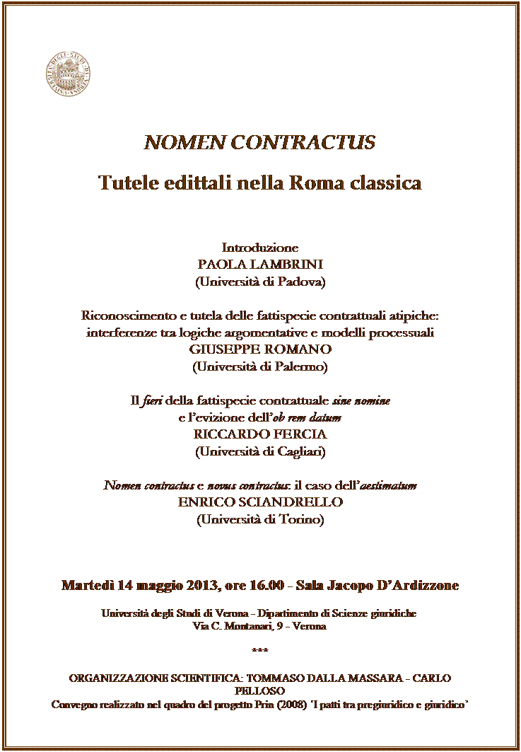 Casella di testo:  


NOMEN CONTRACTUS

Tutele edittali nella Roma classica


Introduzione
PAOLA LAMBRINI 
(Universit di Padova)

Riconoscimento e tutela delle fattispecie contrattuali atipiche: 
interferenze tra logiche argomentative e modelli processuali 
GIUSEPPE ROMANO 
(Universit di Palermo)

Il fieri della fattispecie contrattuale sine nomine
e levizione dellob rem datum
RICCARDO FERCIA 
(Universit di Cagliari)

Nomen contractus e novus contractus: il caso dellaestimatum 
ENRICO SCIANDRELLO 
(Universit di Torino)



Marted 14 maggio 2013, ore 16.00 - Sala Jacopo DArdizzone

Universit degli Studi di Verona - Dipartimento di Scienze giuridiche
Via C. Montanari, 9 - Verona

***

ORGANIZZAZIONE SCIENTIFICA: TOMMASO DALLA MASSARA - CARLO PELLOSO
Convegno realizzato nel quadro del progetto Prin (2008) I patti tra pregiuridico e giuridico 








          













Tutti gli interessati sono invitati a partecipare
































	
	
	
NELLAMBITO DEL CORSO DI

ISTITUZIONI DI DIRITTO ROMANO
 (Prof. Tommaso dalla Massara)



il 2 dicembre 2009, ore 11.30
aula Bartolomeo Cipolla


si svolger la lezione del 

Prof. MICHELE A. FINO

Universit della Valle d'Aosta  
Universit de la Valle d'Aoste

sul tema:




"LA (RI)COSTRUZIONE DELLA TRANSAZIONE.
UN PROBLEMA STORICO-DOGMATICO O UNO STORICO PROBLEMA DOGMATICO?"









I laureandi e gli studenti
sono invitati a partecipare
