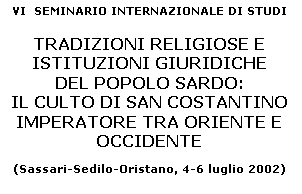 Casella di testo: VI  SEMINARIO INTERNAZIONALE DI STUDI 

TRADIZIONI RELIGIOSE E 
ISTITUZIONI GIURIDICHE 
DEL POPOLO SARDO: 
IL CULTO DI SAN COSTANTINO 
IMPERATORE TRA ORIENTE E OCCIDENTE 

(Sassari-Sedilo-Oristano, 4-6 luglio 2002)


